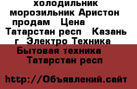 холодильник-морозильник Аристон  продам › Цена ­ 5 000 - Татарстан респ., Казань г. Электро-Техника » Бытовая техника   . Татарстан респ.